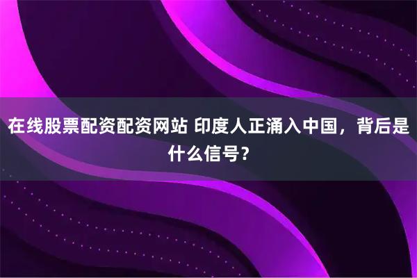 在线股票配资配资网站 印度人正涌入中国，背后是什么信号？