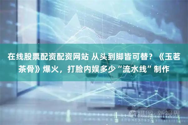 在线股票配资配资网站 从头到脚皆可替?《玉茗茶骨》爆火,打脸内娱多少“流水线”制作