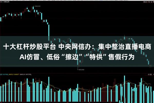 十大杠杆炒股平台 中央网信办:集中整治直播电商AI仿冒、低俗“擦边”“特供”售假行为