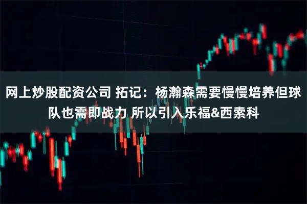 网上炒股配资公司 拓记：杨瀚森需要慢慢培养但球队也需即战力 所以引入乐福&西索科