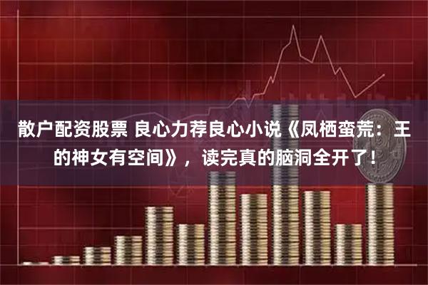 散户配资股票 良心力荐良心小说《凤栖蛮荒：王的神女有空间》，读完真的脑洞全开了！
