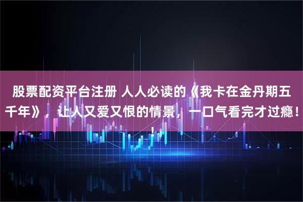 股票配资平台注册 人人必读的《我卡在金丹期五千年》，让人又爱又恨的情景，一口气看完才过瘾！