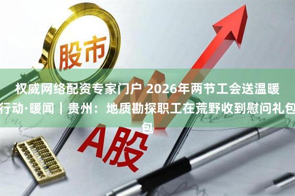 权威网络配资专家门户 2026年两节工会送温暖行动·暖闻｜贵州：地质勘探职工在荒野收到慰问礼包