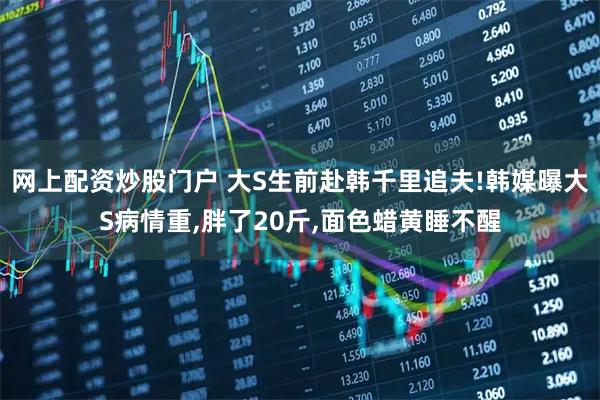 网上配资炒股门户 大S生前赴韩千里追夫!韩媒曝大S病情重,胖了20斤,面色蜡黄睡不醒