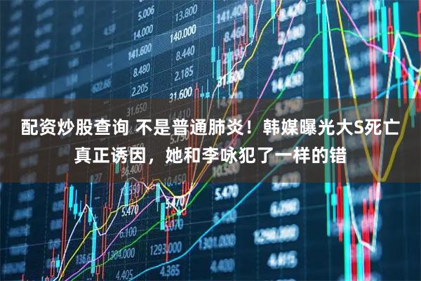 配资炒股查询 不是普通肺炎!韩媒曝光大S死亡真正诱因,她和李咏犯了一样的错