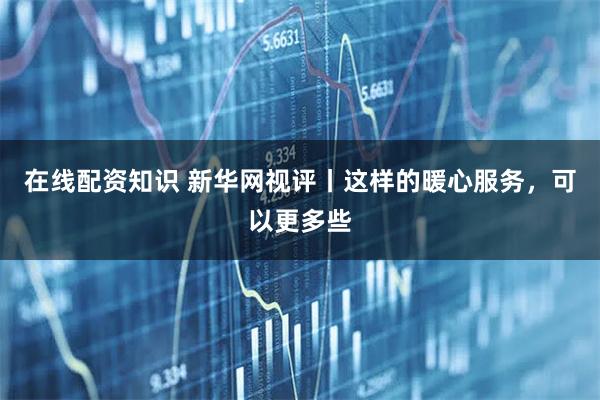 在线配资知识 新华网视评丨这样的暖心服务,可以更多些