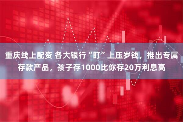 重庆线上配资 各大银行“盯”上压岁钱，推出专属存款产品，孩子存1000比你存20万利息高