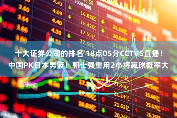 十大证券公司的排名 18点05分CCTV5直播！中国PK日本男篮！郭士强重用2小将赢球概率大