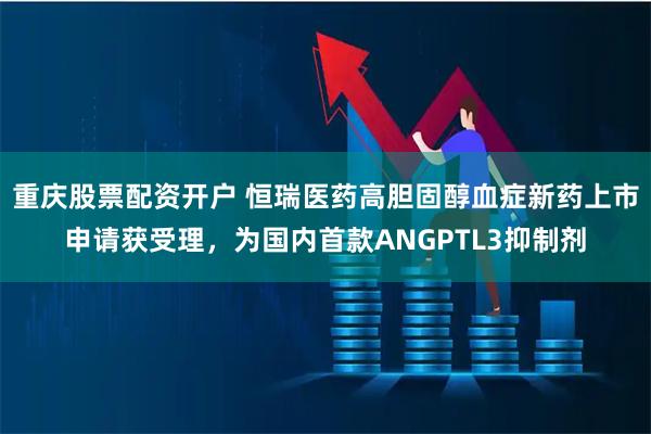 重庆股票配资开户 恒瑞医药高胆固醇血症新药上市申请获受理,为国内首款ANGPTL3抑制剂