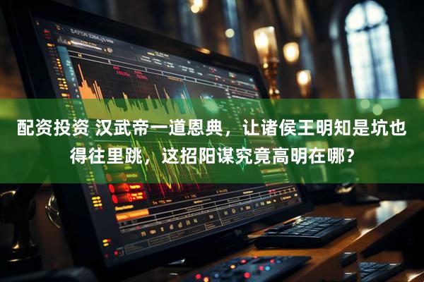 配资投资 汉武帝一道恩典，让诸侯王明知是坑也得往里跳，这招阳谋究竟高明在哪？