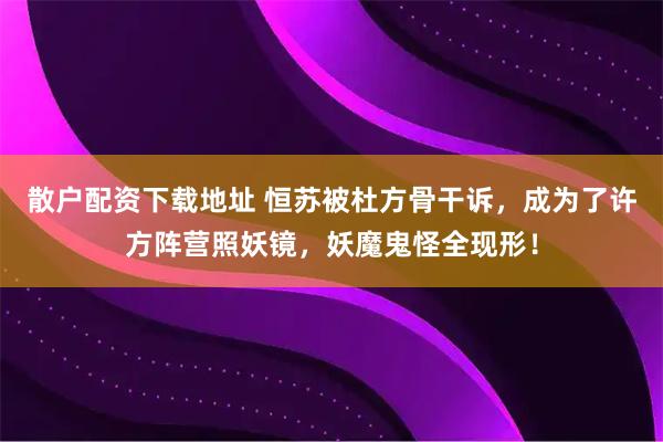 散户配资下载地址 恒苏被杜方骨干诉,成为了许方阵营照妖镜,妖魔鬼怪全现形!