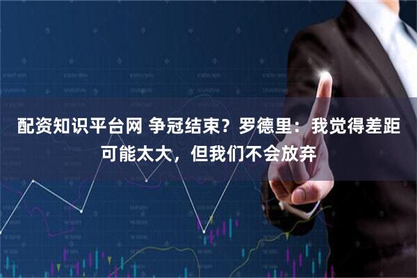 配资知识平台网 争冠结束？罗德里：我觉得差距可能太大，但我们不会放弃