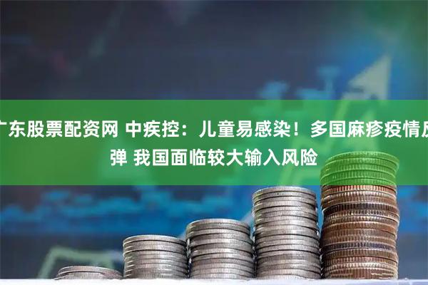 广东股票配资网 中疾控：儿童易感染！多国麻疹疫情反弹 我国面临较大输入风险