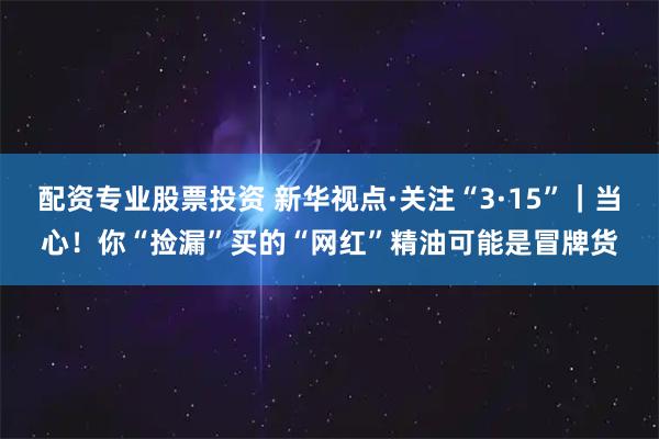 配资专业股票投资 新华视点·关注“3·15”|当心!你“捡漏”买的“网红”精油可能是冒牌货