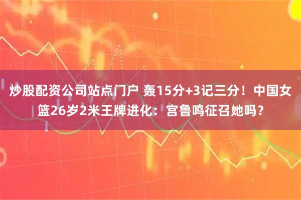 炒股配资公司站点门户 轰15分+3记三分！中国女篮26岁2米王牌进化：宫鲁鸣征召她吗？