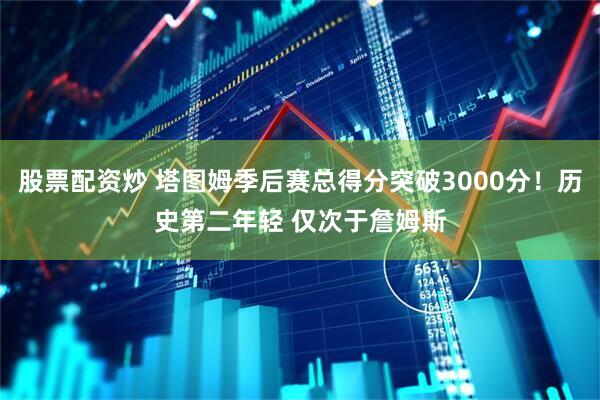 股票配资炒 塔图姆季后赛总得分突破3000分！历史第二年轻 仅次于詹姆斯