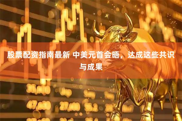 股票配资指南最新 中美元首会晤，达成这些共识与成果