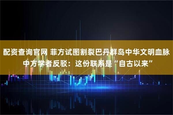 配资查询官网 菲方试图割裂巴丹群岛中华文明血脉 中方学者反驳：这份联系是“自古以来”
